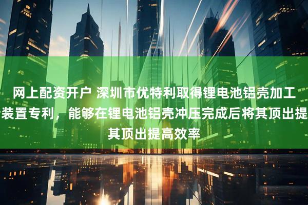 网上配资开户 深圳市优特利取得锂电池铝壳加工用夹持装置专利，能够在锂电池铝壳冲压完成后将其顶出提高效率
