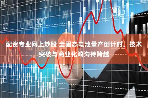 配资专业网上炒股 全固态电池量产倒计时，技术突破与商业化鸿沟待跨越