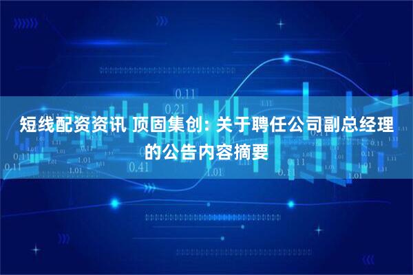 短线配资资讯 顶固集创: 关于聘任公司副总经理的公告内容摘要