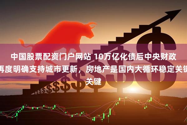 中国股票配资门户网站 10万亿化债后中央财政再度明确支持城市更新，房地产是国内大循环稳定关键
