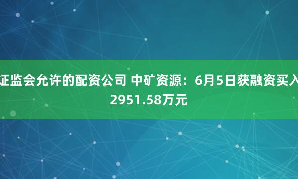 证监会允许的配资公司 中矿资源：6月5日获融资买入2951.58万元