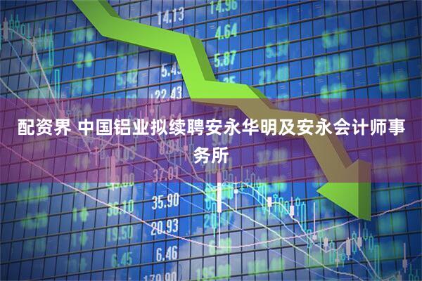 配资界 中国铝业拟续聘安永华明及安永会计师事务所