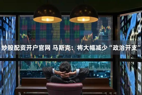 炒股配资开户官网 马斯克：将大幅减少“政治开支”