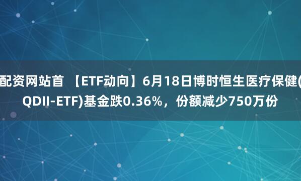 配资网站首 【ETF动向】6月18日博时恒生医疗保健(QDII-ETF)基金跌0.36%，份额减少750万份