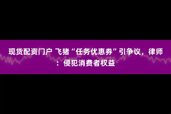现货配资门户 飞猪“任务优惠券”引争议，律师：侵犯消费者权益