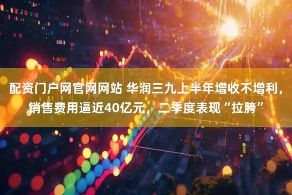 配资门户网官网网站 华润三九上半年增收不增利，销售费用逼近40亿元，二季度表现“拉胯”