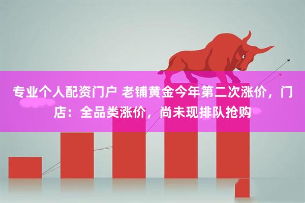 专业个人配资门户 老铺黄金今年第二次涨价，门店：全品类涨价，尚未现排队抢购