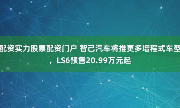 配资实力股票配资门户 智己汽车将推更多增程式车型，LS6预售20.99万元起