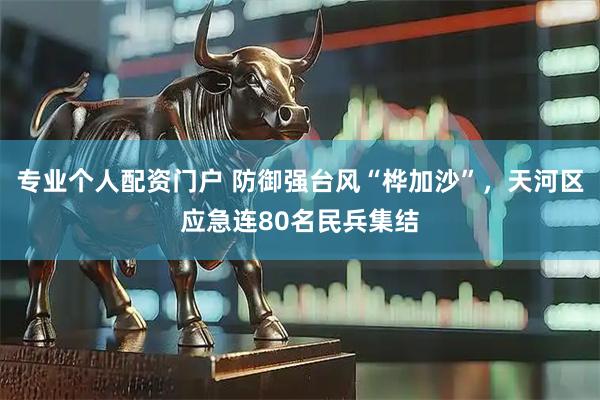 专业个人配资门户 防御强台风“桦加沙”，天河区应急连80名民兵集结