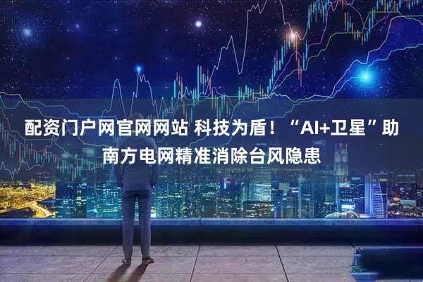 配资门户网官网网站 科技为盾！“AI+卫星”助南方电网精准消除台风隐患
