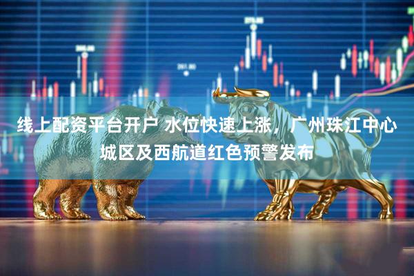 线上配资平台开户 水位快速上涨，广州珠江中心城区及西航道红色预警发布