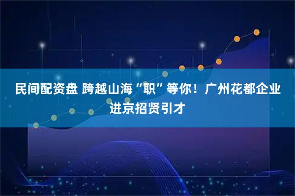 民间配资盘 跨越山海“职”等你！广州花都企业进京招贤引才