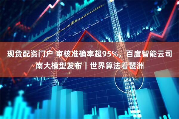 现货配资门户 审核准确率超95%，百度智能云司南大模型发布｜世界算法看琶洲